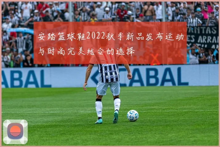 安踏篮球鞋2022秋季新品发布运动与时尚完美结合的选择