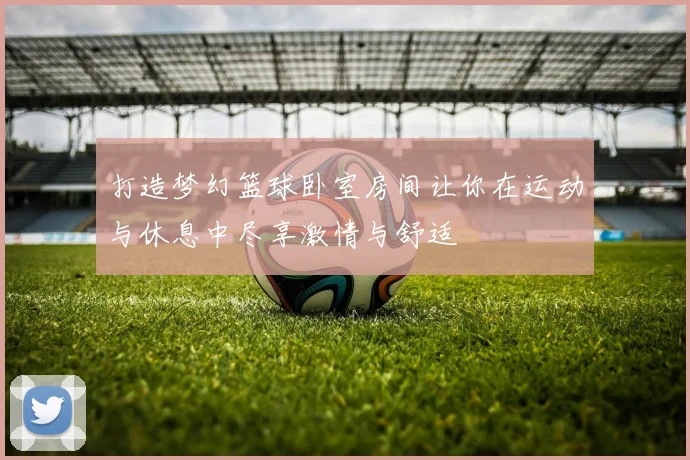 打造梦幻篮球卧室房间让你在运动与休息中尽享激情与舒适