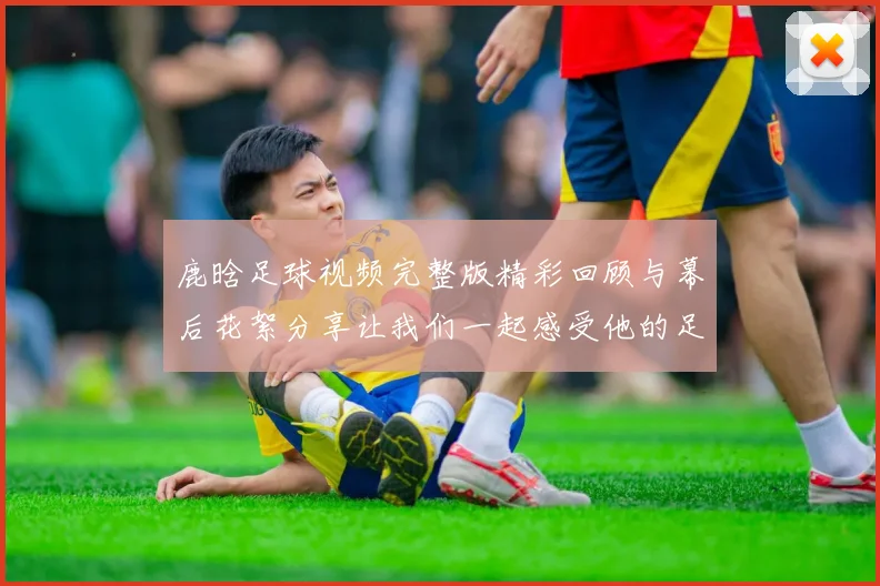 鹿晗足球视频完整版精彩回顾与幕后花絮分享让我们一起感受他的足球魅力