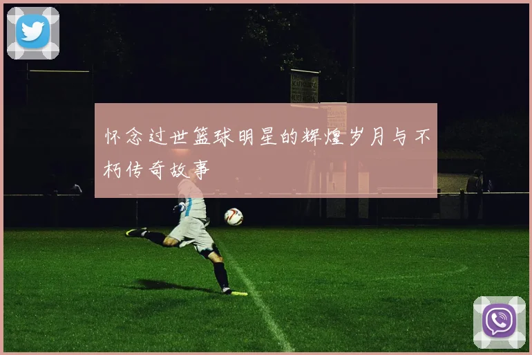 怀念过世篮球明星的辉煌岁月与不朽传奇故事