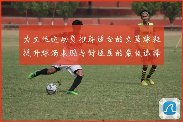 为女性运动员推荐适合的女篮球鞋提升球场表现与舒适度的最佳选择