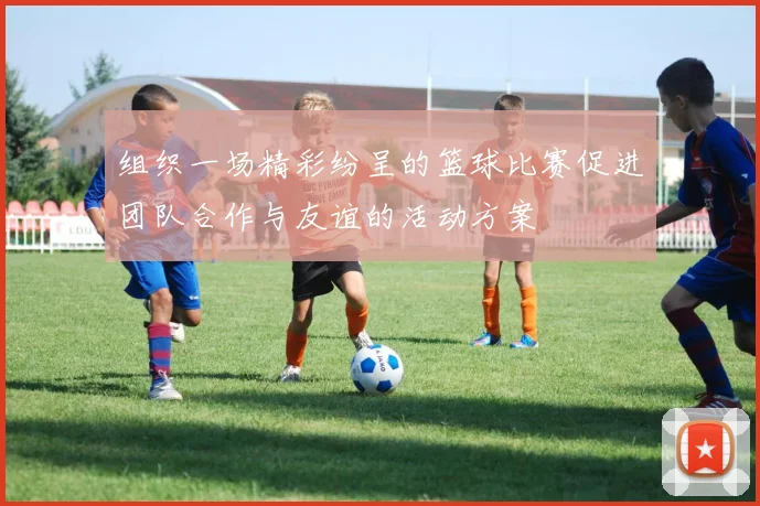 组织一场精彩纷呈的篮球比赛促进团队合作与友谊的活动方案