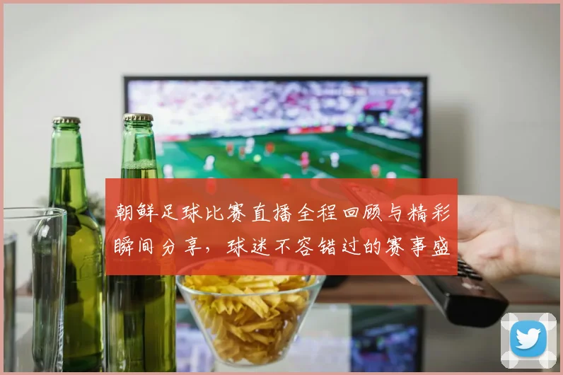 朝鲜足球比赛直播全程回顾与精彩瞬间分享，球迷不容错过的赛事盛宴