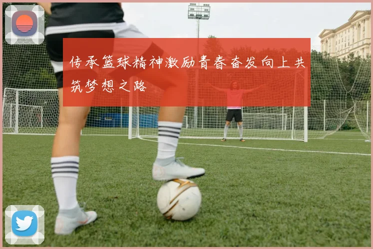 传承篮球精神激励青春奋发向上共筑梦想之路